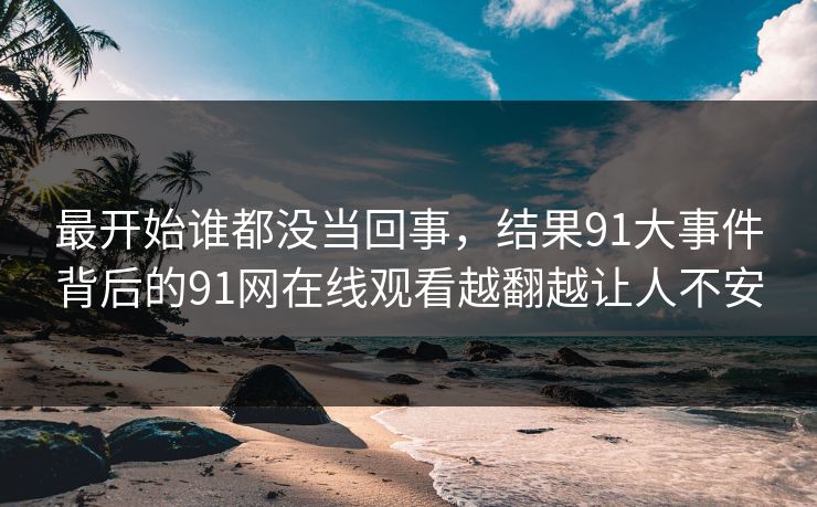 最开始谁都没当回事，结果91大事件背后的91网在线观看越翻越让人不安