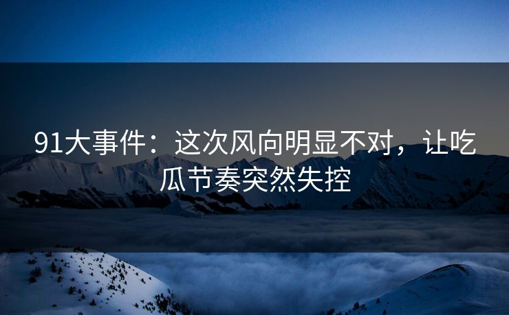 91大事件：这次风向明显不对，让吃瓜节奏突然失控