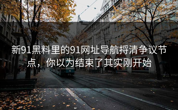 新91黑料里的91网址导航捋清争议节点，你以为结束了其实刚开始