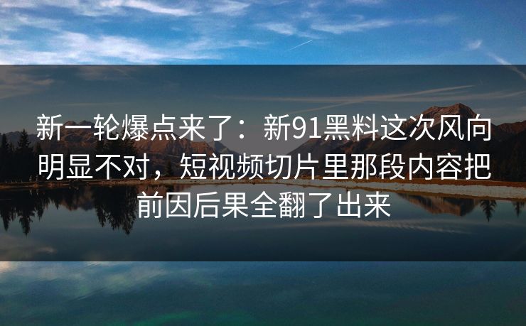 新一轮爆点来了：新91黑料这次风向明显不对，短视频切片里那段内容把前因后果全翻了出来