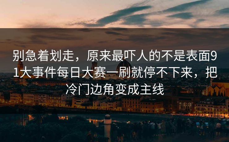 别急着划走，原来最吓人的不是表面91大事件每日大赛一刷就停不下来，把冷门边角变成主线