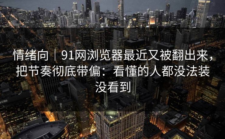 情绪向｜91网浏览器最近又被翻出来，把节奏彻底带偏：看懂的人都没法装没看到