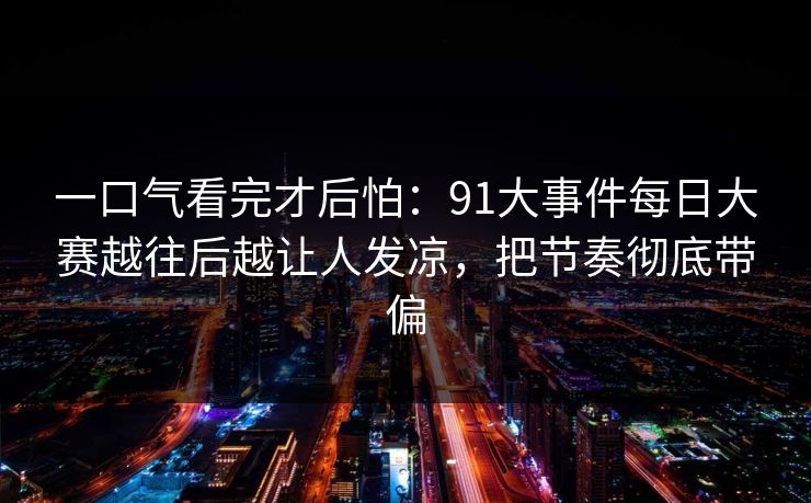 一口气看完才后怕：91大事件每日大赛越往后越让人发凉，把节奏彻底带偏