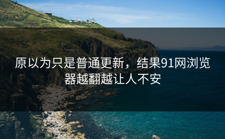 原以为只是普通更新，结果91网浏览器越翻越让人不安