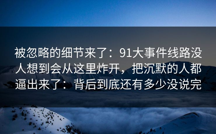 被忽略的细节来了：91大事件线路没人想到会从这里炸开，把沉默的人都逼出来了：背后到底还有多少没说完