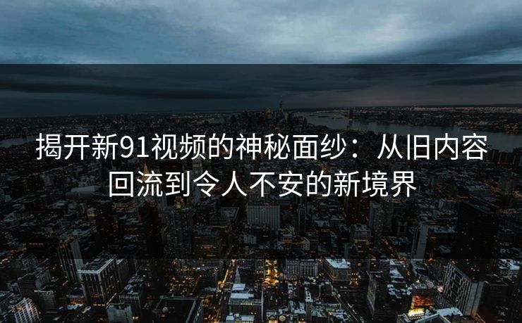 揭开新91视频的神秘面纱：从旧内容回流到令人不安的新境界
