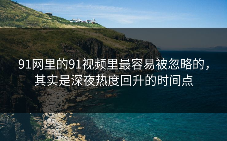 91网里的91视频里最容易被忽略的，其实是深夜热度回升的时间点