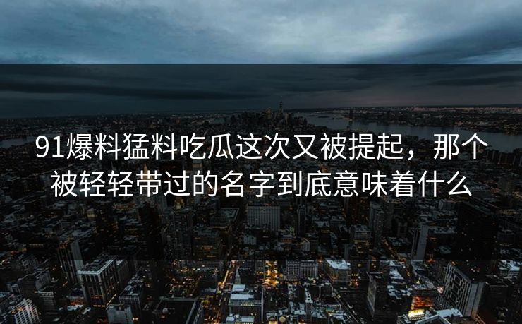 91爆料猛料吃瓜这次又被提起，那个被轻轻带过的名字到底意味着什么