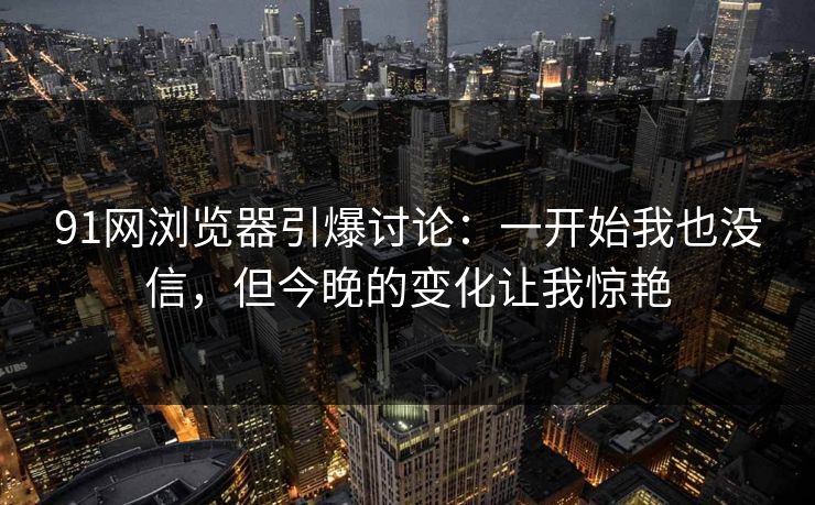 91网浏览器引爆讨论：一开始我也没信，但今晚的变化让我惊艳