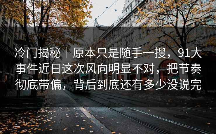 冷门揭秘｜原本只是随手一搜，91大事件近日这次风向明显不对，把节奏彻底带偏，背后到底还有多少没说完