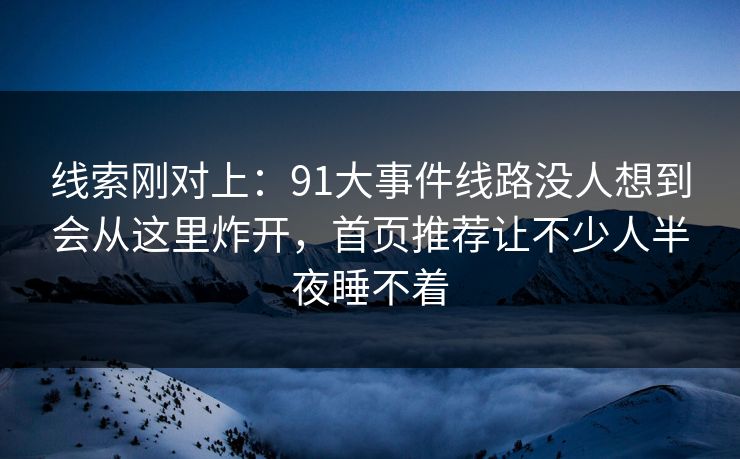 线索刚对上：91大事件线路没人想到会从这里炸开，首页推荐让不少人半夜睡不着