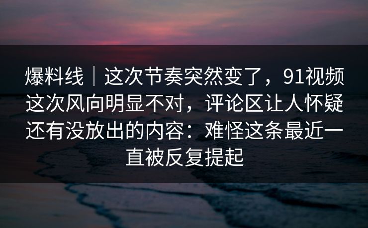 爆料线｜这次节奏突然变了，91视频这次风向明显不对，评论区让人怀疑还有没放出的内容：难怪这条最近一直被反复提起
