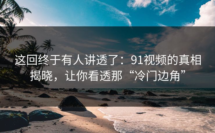 这回终于有人讲透了：91视频的真相揭晓，让你看透那“冷门边角”