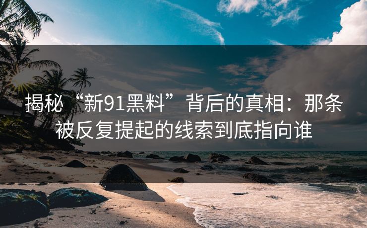 揭秘“新91黑料”背后的真相：那条被反复提起的线索到底指向谁