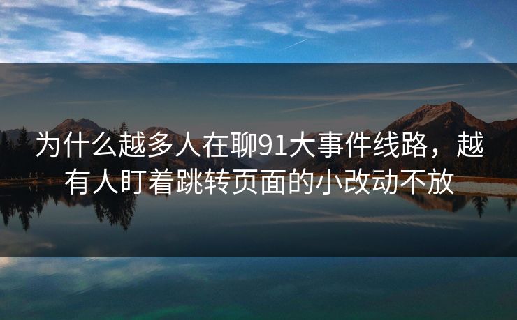 为什么越多人在聊91大事件线路，越有人盯着跳转页面的小改动不放