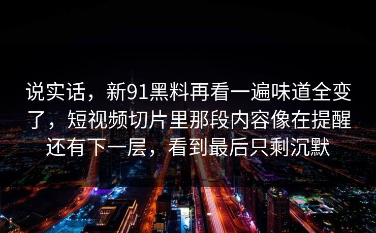 说实话，新91黑料再看一遍味道全变了，短视频切片里那段内容像在提醒还有下一层，看到最后只剩沉默