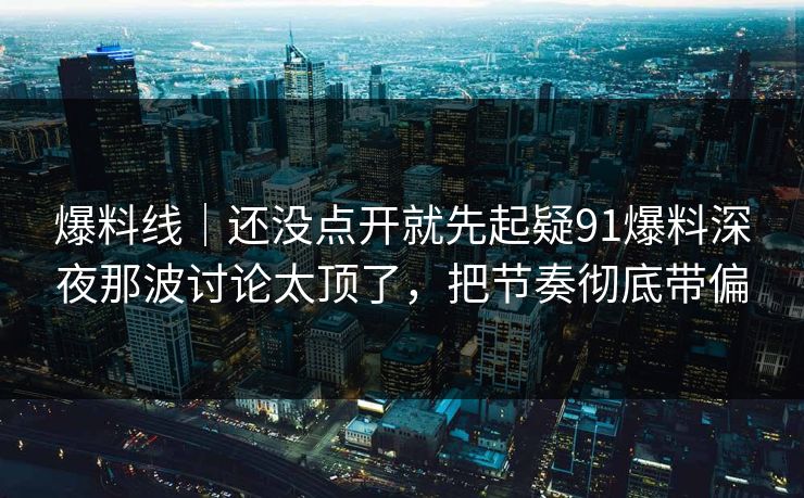 爆料线｜还没点开就先起疑91爆料深夜那波讨论太顶了，把节奏彻底带偏