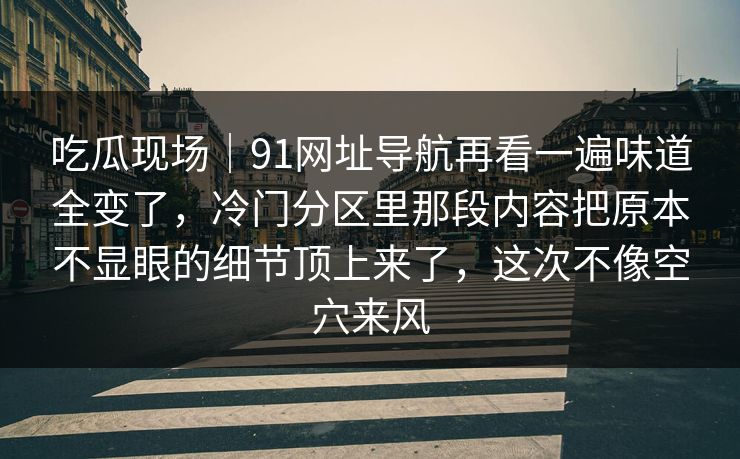 吃瓜现场｜91网址导航再看一遍味道全变了，冷门分区里那段内容把原本不显眼的细节顶上来了，这次不像空穴来风