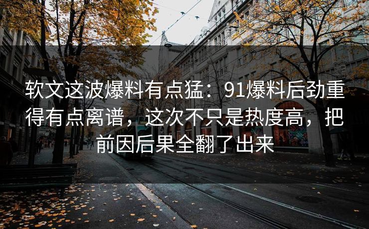 软文这波爆料有点猛：91爆料后劲重得有点离谱，这次不只是热度高，把前因后果全翻了出来