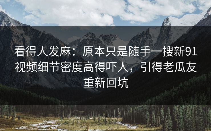 看得人发麻：原本只是随手一搜新91视频细节密度高得吓人，引得老瓜友重新回坑