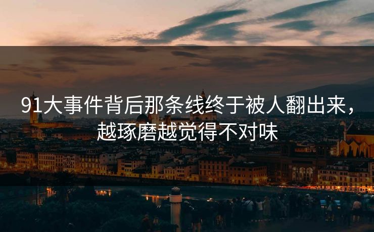 91大事件背后那条线终于被人翻出来，越琢磨越觉得不对味