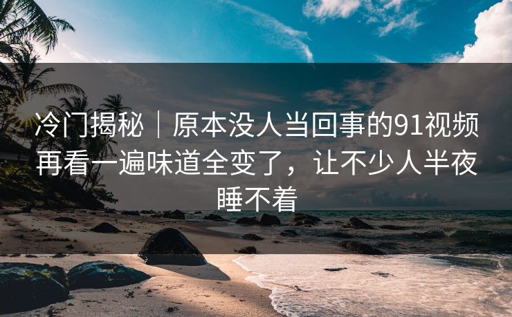 冷门揭秘|原本没人当回事的91视频再看一遍味道全变了,让不少人半夜睡不着