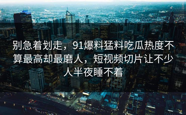 别急着划走，91爆料猛料吃瓜热度不算最高却最磨人，短视频切片让不少人半夜睡不着