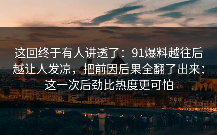这回终于有人讲透了:91爆料越往后越让人发凉,把前因后果全翻了出来:这一次后劲比热度更可怕